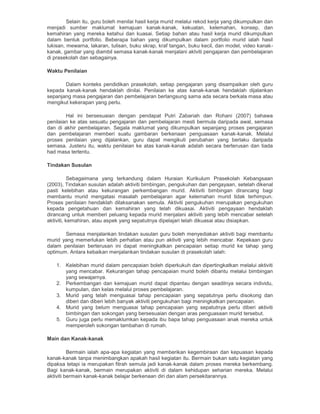 Selain itu, guru boleh menilai hasil kerja murid melalui rekod kerja yang dikumpulkan dan
menjadi sumber maklumat kemajuan kanak-kanak, kekuatan, kelemahan, konsep, dan
kemahiran yang mereka ketahui dan kuasai. Setiap bahan atau hasil kerja murid dikumpulkan
dalam bentuk portfolio. Beberapa bahan yang dikumpulkan dalam portfolio murid ialah hasil
lukisan, mewarna, lakaran, tulisan, buku skrap, kraf tangan, buku kecil, dan model, video kanak-
kanak, gambar yang diambil semasa kanak-kanak menjalani aktviti pengajaran dan pembelajaran
di prasekolah dan sebagainya.
Waktu Penilaian
Dalam konteks pendidikan prasekolah, setiap pengajaran yang disampaikan oleh guru
kepada kanak-kanak hendaklah dinilai. Penilaian ke atas kanak-kanak hendaklah dijalankan
sepanjang masa pengajaran dan pembelajaran berlangsung sama ada secara berkala masa atau
mengikut kekerapan yang perlu.
Hal ini bersesuaian dengan pendapat Putri Zabariah dan Rohani (2007) bahawa
penilaian ke atas sesuatu pengajaran dan pembelajaran mesti bermula daripada awal, semasa
dan di akhir pembelajaran. Segala maklumat yang dikumpulkan sepanjang proses pengajaran
dan pembelajaran memberi suatu gambaran berkenaan penguasaan kanak-kanak. Melalui
proses penilaian yang dijalankan, guru dapat mengikuti perubahan yang berlaku daripada
semasa. Justeru itu, waktu penilaian ke atas kanak-kanak adalah secara berterusan dan tiada
had masa tertentu.
Tindakan Susulan
Sebagaimana yang terkandung dalam Huraian Kurikulum Prasekolah Kebangsaan
(2003), Tindakan susulan adalah aktiviti bimbingan, pengukuhan dan pengayaan, setelah dikenal
pasti kelebihan atau kekurangan perkembangan murid. Aktiviti bimbingan dirancang bagi
membantu murid mengatasi masalah pembelajaran agar kelemahan murid tidak terhimpun.
Proses penilaian hendaklah dilaksanakan semula. Aktiviti pengukuhan merupakan pengukuhan
kepada pengetahuan dan kemahiran yang telah dikuasai. Aktiviti pengayaan hendaklah
dirancang untuk memberi peluang kepada murid menjalani aktiviti yang lebih mencabar setelah
aktiviti, kemahiran, atau aspek yang sepatutnya dipelajari telah dikuasai atau disiapkan.
Semasa menjalankan tindakan susulan guru boleh menyediakan aktiviti bagi membantu
murid yang memerlukan lebih perhatian atau pun aktiviti yang lebih mencabar. Kepekaan guru
dalam penilaian berterusan ini dapat meningkatkan pencapaian setiap murid ke tahap yang
optimum. Antara kebaikan menjalankan tindakan susulan di prasekolah ialah:
1. Kelebihan murid dalam pencapaian boleh diperkukuh dan dipertingkatkan melalui aktiviti
yang mencabar. Kekurangan tahap pencapaian murid boleh dibantu melalui bimbingan
yang sewajarnya.
2. Perkembangan dan kemajuan murid dapat dipantau dengan seadilnya secara individu,
kumpulan, dan kelas melalui proses pembelajaran.
3. Murid yang telah menguasai tahap pencapaian yang sepatutnya perlu disokong dan
diberi dan diberi lebih banyak aktiviti pengukuhan bagi meningkatkan pencapaian.
4. Murid yang belum menguasai tahap pencapaian yang sepatutnya perlu diberi aktiviti
bimbingan dan sokongan yang bersesuaian dengan aras penguasaan murid tersebut.
5. Guru juga perlu memaklumkan kepada ibu bapa tahap penguasaan anak mereka untuk
memperoleh sokongan tambahan di rumah.
Main dan Kanak-kanak
Bermain ialah apa-apa kegiatan yang memberikan kegembiraan dan kepuasan kepada
kanak-kanak tanpa menimbangkan apakah hasil kegiatan itu. Bermain bukan satu kegiatan yang
dipaksa tetapi ia merupakan fitrah semula jadi kanak-kanak dalam proses mereka berkembang.
Bagi kanak-kanak, bermain merupakan aktiviti di dalam kehidupan seharian mereka. Melalui
aktiviti bermain kanak-kanak belajar berkenaan diri dan alam persekitarannya.
 