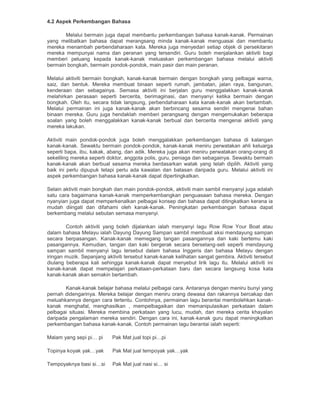 4.2 Aspek Perkembangan Bahasa
Melalui bermain juga dapat membantu perkembangan bahasa kanak-kanak. Permainan
yang melibatkan bahasa dapat merangsang minda kanak-kanak menguasai dan membantu
mereka menambah perbendaharaan kata. Mereka juga menyedari setiap objek di persekitaran
mereka mempunyai nama dan peranan yang tersendiri. Guru boleh menjalankan aktiviti bagi
memberi peluang kepada kanak-kanak meluaskan perkembangan bahasa melalui aktiviti
bermain bongkah, bermain pondok-pondok, main pasir dan main peranan.
Melalui aktiviti bermain bongkah, kanak-kanak bermain dengan bongkah yang pelbagai warna,
saiz, dan bentuk. Mereka membuat binaan seperti rumah, jambatan, jalan raya, bangunan,
kenderaan dan sebagainya. Semasa aktiviti ini berjalan guru menggalakkan kanak-kanak
melahirkan perasaan seperti bercerita, berimaginasi, dan menyanyi ketika bermain dengan
bongkah. Oleh itu, secara tidak langsung, perbendaharaan kata kanak-kanak akan bertambah.
Melalui permainan ini juga kanak-kanak akan berbincang sesama sendiri mengenai bahan
binaan mereka. Guru juga hendaklah memberi perangsang dengan mengemukakan beberapa
soalan yang boleh menggalakkan kanak-kanak berbual dan bercerita mengenai aktiviti yang
mereka lakukan.
Aktiviti main pondok-pondok juga boleh menggalakkan perkembangan bahasa di kalangan
kanak-kanak. Sewaktu bermain pondok-pondok, kanak-kanak meniru perwatakan ahli keluarga
seperti bapa, ibu, kakak, abang, dan adik. Mereka juga akan meniru perwatakan orang-orang di
sekeliling mereka seperti doktor, anggota polis, guru, peniaga dan sebagainya. Sewaktu bermain
kanak-kanak akan berbual sesama mereka berdasarkan watak yang telah dipilih. Aktiviti yang
baik ini perlu dipupuk tetapi perlu ada kawalan dan batasan daripada guru. Melalui aktiviti ini
aspek perkembangan bahasa kanak-kanak dapat dipertingkatkan.
Selain aktiviti main bongkah dan main pondok-pondok, aktiviti main sambil menyanyi juga adalah
satu cara bagaimana kanak-kanak memperkembangkan penguasaan bahasa mereka. Dengan
nyanyian juga dapat memperkenalkan pelbagai konsep dan bahasa dapat ditingkatkan kerana ia
mudah diingati dan difahami oleh kanak-kanak. Peningkatan perkembangan bahasa dapat
berkembang melalui sebutan semasa menyanyi.
Contoh aktiviti yang boleh dijalankan ialah menyanyi lagu Row Row Your Boat atau
dalam bahasa Melayu ialah Dayung Dayung Sampan sambil membuat aksi mendayung sampan
secara berpasangan. Kanak-kanak memegang tangan pasangannya dan kaki bertemu kaki
pasangannya. Kemudian, tangan dan kaki bergerak secara berselang-seli seperti mendayung
sampan sambil menyanyi lagu tersebut dalam bahasa Inggeris dan bahasa Melayu dengan
iringan muzik. Sepanjang aktiviti tersebut kanak-kanak kelihatan sangat gembira. Aktiviti tersebut
diulang beberapa kali sehingga kanak-kanak dapat menyebut lirik lagu itu. Melalui aktiviti ini
kanak-kanak dapat mempelajari perkataan-perkataan baru dan secara langsung kosa kata
kanak-kanak akan semakin bertambah.
Kanak-kanak belajar bahasa melalui pelbagai cara. Antaranya dengan meniru bunyi yang
pernah didengarinya. Mereka belajar dengan meniru orang dewasa dan rakannya bercakap dan
meluahkannya dengan cara tertentu. Contohnya, permainan lagu berantai membolehkan kanak-
kanak menghafal, menghasilkan , mempelbagaikan dan memanipulasikan perkataan dalam
pelbagai situasi. Mereka membina perkataan yang lucu, mudah, dan mereka cerita khayalan
daripada pengalaman mereka sendiri. Dengan cara ini, kanak-kanak guru dapat meningkatkan
perkembangan bahasa kanak-kanak. Contoh permainan lagu berantai ialah seperti:
Malam yang sepi pi… pi Pak Mat jual topi pi…pi
Topinya koyak yak…yak Pak Mat jual tempoyak yak…yak
Tempoyaknya basi si…si Pak Mat jual nasi si… si
 