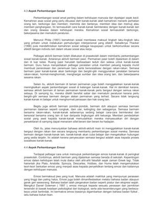 4.3 Aspek Perkembangan Sosial
Perkembangan sosial amat penting dalam kehidupan manusia dan dipelajari sejak kecil.
Kemahiran asas sosial yang perlu dikuasai oleh kanak-kanak ialah kemahiran menarik perhatian
orang lain, berkongsi dan memberi, meminta dan bertanya, memberi idea dan memuji atau
memberi penghargaan. Ini termasuklah cara kanak-kanak berinteraksi dengan kanak-kanak lain
dan orang dewasa dalam kehidupan mereka. Kemahiran sosial termasuklah berkongsi,
bekerjasama dan mematuhi peraturan.
Menurut Philip (1991) kemahiran sosial membawa maksud tingkah laku-tingkah laku
yang prihatin untuk melakukan perhubungan interpersonal yang efektif. Sebaliknya Thacker
(1996) pula mendefinisikan kemahiran sosial sebagai keupayaan untuk berkomunikasi secara
efektif dengan individu lain dalam situasi sosial atau kerja.
Pelbagai aktiviti bermain boleh dilakukan di prasekolah dalam membantu perkembangan
sosial kanak-kanak. Antaranya aktiviti bermain pasir. Permainan pasir boleh dijalankan di dalam
dan di luar kelas. Ruang pasir haruslah berkeadaan teduh dan selesa untuk kanak-kanak
bermain. Guru harus menyediakan pelbagai peralatan untuk memberi peluang kepada murid
membuat penerokaan dan penemuan baru serta bersosialisasi dengan rakan-rakan. Semasa
bermain pasir kanak-kanak akan berkongsi dan bergilir-gilir menggunakan peralatan bersama
rakan-rakan, hormat-menghormati, menghargai sumber dan idea orang lain, dan bekerjasama
sesama rakan.
Selain itu, aktiviti bermain di taman permainan juga boleh menggalakkan kanak-kanak
meningkatkan aspek perkembangan sosial di kalangan kanak-kanak. Hal ini demikian kerana,
semasa aktiviti bermain di taman permainan kanak-kanak perlu bergaul dengan semua rakan
sebaya. Di samping itu, mereka dilatih bersifat sabar dan mematuhi peraturan kerana perlu
bergilir-gilir semasa bermain dengan alatan permainan yang terhad. Secara tidak langsung
kanak-kanak ini belajar untuk menghormati perasaan dan hak orang lain.
Begitu juga aktiviti bermain pondok-pondok, bermain doh ataupun semasa bermain
permainan dalaman seperti congkak, dam ular, ketingting dan sebagainya. Semasa bermain
bersama rakan-rakan, kanak-kanak sebenarnya sedang belajar cara-cara berinteraksi dan
bersosial bersama orang lain di luar daripada lingkungan ahli keluarga. Memberi pendedahan
sosial yang awal kepada kanak-kanak memudahkan mereka menyesuaikan diri dengan
persekitaran di samping dapat menanam sifat berani dan berani ke hadapan.
Oleh itu, jelas menunjukkan bahawa aktiviti-aktiviti main ini menggalakkan kanak-kanak
bergaul dengan rakan dan secara langsung membantu perkembangan sosial mereka. Semasa
bermain dengan kanak-kanak lain, kanak-kanak akan cuba belajar dan mengekalkan hubungan
yang sedia terjalin. Ini adalah kerana penyesuaian semasa bergaul adalah asas kepada proses
sosialisasi kanak-kanak.
4.4 Aspek Perkembangan Emosi
Terdapat pelbagai cara untuk memupuk perkembangan emosi kanak-kanak di peringkat
prasekolah. Contohnya, aktiviti bermain yang dijalankan semasa berada di sekolah. Kepentingan
emosi dalam kehidupan telah mula diakui oleh ahli-ahli falsafah sejak zaman Greek lagi. Tidak
hairanlah jika Plato, Aristotle, Spinoza, Descartes, Hobbes, dan Hume telah mengemukakan
teori-teori berkaitan emosi yang menjadi asas kepada penyelidikan tentang emosi dan kaitannya
dengan kehidupan manusia.
Emosi bermaksud jiwa yang kuat. Manusia adalah makhluk yang mempunyai perasaan
yang tinggi dan paling halus. Emosi juga boleh dimanifestasikan melalui bahasa badan ataupun
gerak geri seseorang. Bahasa badan ialah pergerakan badan seperti postur dan ekspresi wajah.
Mengikut Daniel Goleman ( 1997 ), emosi merujuk kepada sesuatu perasaan dan pemikiran
tersendiri di bawak keadaan psikologikal dan biological, serta ada kecenderungan yang berbeza-
beza untuk bertindak. Ini bermakna emosi biasanya digambarkan dengan bahasa badan fizikal ,
iaitu bahasa bukan lisan.
 