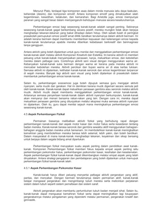 Menurut Plato, terdapat tiga komponen asas dalam minda manusia iaitu daya taakulan,
kehendak (desire), dan komponen emotif. Antara komponen emotif yang dimaksudkan ialah
kegembiraan, kesedihan, ketakutan, dan kemarahan. Bagi Aristotle juga, emosi mempunyai
peranan yang sangat besar dalam mempengaruhi kehidupan manusia secara keseluruhannya.
Perkembangan emosi bagi seseorang kanak-kanak adalah sangat penting. Sekiranya
seseorang kanak-kanak gagal berkembang secara positif, mereka mungkin tidak akan berjaya
menghadapi tekanan-tekanan yang bakal dihadapi dalam hidup. Oleh sebab itulah di peringkat
prasekolah pemupukan emosi positif amat dititik beratkan terutamanya dalam aktiviti bermain. Ini
adalah kerana bermain dapat membantu memberikan kepuasan dan ketenangan emosi kepada
kanak-kanak terutamanya apabila mereka diberikan kebebasan berkreatif dan berimaginasi
tanpa gangguan.
Antara aktiviti yang boleh dijalankan untuk guru menilai dan menggalakkan perkembangan emosi
kanak-kanak ialah melalui aktiviti Komponen Kreativiti dan Estetika. Ini kerana aktiviti ini memberi
peluang untuk kanak-kakak menyampaikan perasaan, karya, meluahkan emosi, dan kebolehan
mereka dalam pelbagai cara. Contohnya aktiviti seni visual dengan menggunakan warna air.
Kebanyakan kanak-kanak suka bermain dengan warna air kerana pada mereka aktiviti ini
mencabar kebolehan mereka. Aktiviti percikan dan tiupan warna air di atas kertas lukisan.
Semasa aktiviti ini dijalankan, kelihatan kanak-kanak seronok dan emosi kegembiraan terpancar
di wajah mereka. Banyak lagi aktiviti seni visual yang boleh dijalankan di prasekolah dalam
membentuk perkembangan emosi kanak-kanak.
Selain itu, perkembangan sosioemosi juga boleh dipupuk semasa guru mengajar aktiviti
nyanyian, serta muzik dan gerakan. Hal ini demikian kerana muzik digemari secara semula jadi
oleh kanak-kanak. Kanak-kanak dapat meluahkan perasaan gembira atau seronok melalui aktiviti
muzik. Aktiviti muzik dapat membantu menggalakkan perkembangan emosi kanak-kanak.
Antaranya semasa penyertaan kanak-kanak dalam aktiviti nyanyian berkumpulan, kanak-kanak
akan menyanyi dan menari bersama rakan-rakan yang lain. Dengan cara ini, mereka dapat
meluahkan perasaan gembira yang ditunjukkan melalui ekspresi muka semasa aktiviti nyanyian
ini dijalankan. Oleh itu, guru dapat menilai sejauh mana meningkatnya perkembangan emosi
seseorang kanak-kanak.
4.5 Aspek Perkembangan Fizikal
Permainan biasanya melibatkan aktiviti fizikal yang berhubung rapat dengan
perkembangan kanak-kanak dari aspek motor kasar dan motor halus serta kesedaran tentang
badan mereka. Kanak-kanak berasa seronok dan gembira sewaktu aktif menggunakan bahagian-
bahagian anggota badan mereka untuk bersenam. Ini membolehkan kanak-kanak meningkatkan
kemahiran yang membolehkan mereka berasa lebih selamat, lebih yakin, dan boleh berdikari.
Dalam masyarakat di mana kanak-kanak menghadapi tekanan, keyakinan dan sikap bersaing
untuk berjaya dalam segala bidang amat diperlukan.
Perkembangan fizikal merupakan suatu aspek penting dalam pendidikan awal kanak-
kanak. Komponen Perkembangan fizikal memberi fokus kepada empat aspek penting iaitu
perkembangan psikomotor halus, perkembangan psikomotor kasar, kesihatan dan keselamatan.
Aspek perkembangan fizikal kanak-kanak dapat dikembangkan melalui empat aspek yang telah
dinyatakan. Antara strategi pengajaran dan pembelajaran yang boleh dijalankan untuk memupuk
perkembangan fizikal kanak-kanak ialah:
4.5.1 Aspek Perkembangan Psikomotor Kasar
Kanak-kanak harus diberi peluang menyertai pelbagai aktiviti pergerakan yang aktif,
pantas, dan mencabar. Dengan bermain terutamanya dalam permainan aktif, kanak-kanak
belajar mengawal pergerakan dan mengimbangi tubuh mereka serta melicinkan perjalanan
sistem dalam tubuh seperti sistem pernafasan dan sistem saraf.
Aktiviti pergerakan akan membantu pertumbuhan tubuh badan menjadi sihat. Selain itu,
kanak-kanak dapat menguasai kemahiran fizikal serta dapat meningkatkan lagi keupayaan
pergerakannya melalui pengalaman yang diperolehi melalui permainan, pergerakan kreatif dan
gimnastik.
 