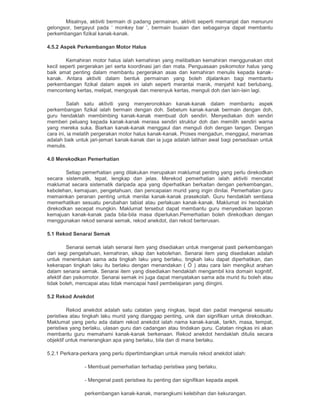 Misalnya, aktiviti bermain di padang permainan, aktiviti seperti memanjat dan menuruni
gelongsor, bergayut pada „ monkey bar ‟, bermain buaian dan sebagainya dapat membantu
perkembangan fizikal kanak-kanak.
4.5.2 Aspek Perkembangan Motor Halus
Kemahiran motor halus ialah kemahiran yang melibatkan kemahiran menggunakan otot
kecil seperti pergerakan jari serta koordinasi jari dan mata. Penguasaan psikomotor halus yang
baik amat penting dalam membantu pergerakan asas dan kemahiran menulis kepada kanak-
kanak. Antara aktiviti dalam bentuk permainan yang boleh dijalankan bagi membantu
perkembangan fizikal dalam aspek ini ialah seperti merantai manik, menjahit kad berlubang,
menconteng kertas, melipat, mengoyak dan merenyuk kertas, menguli doh dan lain-lain lagi.
Salah satu aktiviti yang menyeronokkan kanak-kanak dalam membantu aspek
perkembangan fizikal ialah bermain dengan doh. Sebelum kanak-kanak bermain dengan doh,
guru hendaklah membimbing kanak-kanak membuat doh sendiri. Menyediakan doh sendiri
memberi peluang kepada kanak-kanak merasa sendiri struktur doh dan memilih sendiri warna
yang mereka suka. Biarkan kanak-kanak menggaul dan menguli doh dengan tangan. Dengan
cara ini, ia melatih pergerakan motor halus kanak-kanak. Proses mengadun, menggaul, meramas
adalah baik untuk jari-jemari kanak-kanak dan ia juga adalah latihan awal bagi persediaan untuk
menulis.
4.0 Merekodkan Pemerhatian
Setiap pemerhatian yang dilakukan merupakan maklumat penting yang perlu direkodkan
secara sistematik, tepat, lengkap dan jelas. Merekod pemerhatian ialah aktiviti mencatat
maklumat secara sistematik daripada apa yang diperhatikan berkaitan dengan perkembangan,
kebolehan, kemajuan, pengetahuan, dan pencapaian murid yang ingin dinilai. Pemerhatian guru
memainkan peranan penting untuk menilai kanak-kanak prasekolah. Guru hendaklah sentiasa
memerhatikan sesuatu perubahan tabiat atau perlakuan kanak-kanak. Maklumat ini hendaklah
direkodkan secepat mungkin. Maklumat tersebut dapat membantu guru menyediakan laporan
kemajuan kanak-kanak pada bila-bila masa diperlukan.Pemerhatian boleh direkodkan dengan
menggunakan rekod senarai semak, rekod anekdot, dan rekod berterusan.
5.1 Rekod Senarai Semak
Senarai semak ialah senarai item yang disediakan untuk mengenal pasti perkembangan
dari segi pengetahuan, kemahiran, sikap dan kebolehan. Senarai item yang disediakan adalah
untuk menentukan sama ada tingkah laku yang berlaku, tingkah laku dapat diperhatikan, dan
kekerapan tingkah laku itu berlaku dengan menandakan ( Ö ) atau cara lain mengikut arahan
dalam senarai semak. Senarai item yang disediakan hendaklah mengambil kira domain kognitif,
afektif dan psikomotor. Senarai semak ini juga dapat menyatakan sama ada murid itu boleh atau
tidak boleh, mencapai atau tidak mencapai hasil pembelajaran yang diingini.
5.2 Rekod Anekdot
Rekod anekdot adalah satu catatan yang ringkas, tepat dan padat mengenai sesuatu
peristiwa atau tingkah laku murid yang dianggap penting, unik dan signifikan untuk direkodkan.
Maklumat yang perlu ada dalam rekod anekdot ialah nama kanak-kanak, tarikh, masa, tempat,
peristiwa yang berlaku, ulasan guru dan cadangan atau tindakan guru. Catatan ringkas ini akan
membantu guru memahami kanak-kanak berkenaan. Rekod anekdot hendaklah ditulis secara
objektif untuk menerangkan apa yang berlaku, bila dan di mana berlaku.
5.2.1 Perkara-perkara yang perlu dipertimbangkan untuk menulis rekod anekdot ialah:
- Membuat pemerhatian terhadap peristiwa yang berlaku.
- Mengenal pasti peristiwa itu penting dan signifikan kepada aspek
perkembangan kanak-kanak, merangkumi kelebihan dan kekurangan.
 