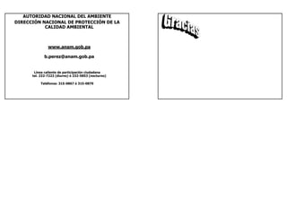 AUTORIDAD NACIONAL DEL AMBIENTE
DIRECCIÓN NACIONAL DE PROTECCIÓN DE LA
           CALIDAD AMBIENTAL



               www.anam.gob.pa

             b.perez@anam.gob.pa


       Línea caliente de participación ciudadana
      tel. 232-7223 (diurno) ó 232-5853 (nocturno)

          Teléfonos: 315-0867 ó 315-0870
 