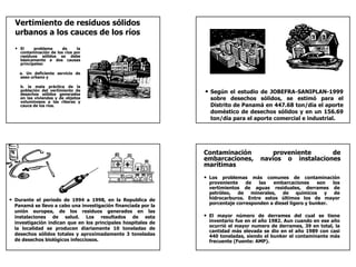 Vertimiento de residuos sólidos
  urbanos a los cauces de los ríos
  • El     problema     de     la
    contaminación de los ríos por
    residuos sólidos se debe
    básicamente a dos causas
    principales:

    a. Un deficiente servicio de
    aseo urbano y

    b. la mala práctica de la
    población del vertimiento de
    desechos sólidos generados                                 • Según el estudio de JOBEFRA-SANIPLAN-1999
    en las viviendas y de objetos                                sobre desechos sólidos, se estimó para el
    voluminosos a las riberas y
    cauce de los ríos.                                           Distrito de Panamá en 447.68 ton/día el aporte
                                                                 doméstico de desechos sólidos y en un 156.69
                                                                 ton/día para el aporte comercial e industrial.




                                                               Contaminación            proveniente     de
                                                               embarcaciones,       navíos o instalaciones
                                                               marítimas
                                                               • Los problemas más comunes de contaminación
                                                                proveniente    de   las   embarcaciones      son  los
                                                                vertimientos de aguas residuales, derrames de
                                                                petróleo,   de   minerales,  de químicos y         de
• Durante el periodo de 1994 a 1998, en la Republica de         hidrocarburos. Entre estos últimos los de mayor
                                                                porcentaje corresponden a diesel ligero y bunker.
  Panamá se llevo a cabo una investigación financiada por la
  unión europea, de los residuos generados en las
  instalaciones de salud. Los resultados de esta               • El mayor número de derrames del cual se tiene
  investigación indican que en los principales hospitales de    inventario fue en el año 1982. Aun cuando en ese año
                                                                ocurrió el mayor numero de derrames, 39 en total, la
  la localidad se producen diariamente 10 toneladas de
                                                                cantidad más elevada se dio en el año 1989 con casi
  desechos sólidos totales y aproximadamente 3 toneladas        440 toneladas, siendo el bunker el contaminante más
  de desechos biológicos infecciosos.                           frecuente (Fuente: AMP).
 