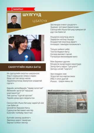 шүлгүүд
Ц.батсүх
Санхүүгийн Ишка багш
Зусландаа очвол цэцэрлэгч
Зуурмаг хутгавал барилгачин
Санхүүгийн Ишка багшид хувирахгүй
дүр гэж байхгүй
Хоцорсон оюутанд аянга
Задарсан нэгэнд ташуур
Асуудалтай оюутанд аврагч
Анхаарал тавихдаа халамжлагч
Тооцоо хийвэл нябо
Тоогоо бодвол багш
Халаад өмсвөл гэргий
Палаажаа өмсөхөөрөө мисс
Мик баривал дуучин
Мэндэлж хүндлэхдээ нахилзуур
Залуу багш нарыг “цэгцлэгч”
Залхуу нэгийг “нэргэгч”
Эрх охиддоо ээж
Эгдүүтэй зээ нартаа эмээ
Ийм л олон дүртэй
Ишшш... Цэдэн минь ээ
Их сургуулийн оюутны ширээнээс
Энд л суурьшсан номын садан
Идэр цогтой залуу насаа
Эрдэмжүүлэхэд зориулсан алдартай
сургагч
Өдрийн хөтөлбөрийн “төмөр хатагтай”
Өөлөхийн аргагүй “гаршсан
мэргэжилтэн”
Төв шатны “сүртэй эрслэн”
Төрийн дээд одон медальтан
Санхүүгийн Ишка багшид чадахгүй юм
гэж байхгүй
Шохойгоо барьвал багш
Судокугаа бөглөвөл мастер
Бүжгийн талбайд твистчин
Бүлгийн ажилд оройлогч
Зааланд орвол тамирчин
Зарлал хэлбэл лектор
БАХАРХАЛ8
 