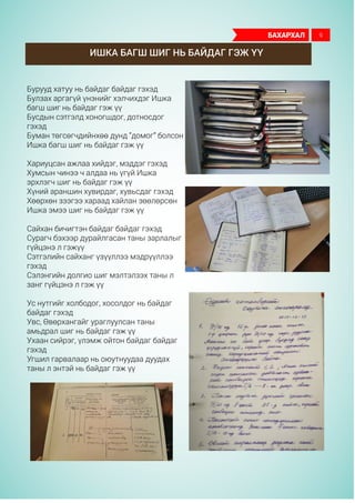 Ишка багш шиг нь байдаг гэж үү
Бурууд хатуу нь байдаг байдаг гэхэд
Булзах аргагүй үнэнийг хэлчихдэг Ишка
багш шиг нь байдаг гэж үү
Бусдын сэтгэлд хоногшдог, дотносдог
гэхэд
Буман төгсөгчдийнхөө дунд “домог” болсон
Ишка багш шиг нь байдаг гэж үү
Хариуцсан ажлаа хийдэг, мэддэг гэхэд
Хумсын чинээ ч алдаа нь үгүй Ишка
эрхлэгч шиг нь байдаг гэж үү
Хүний араншин хувирдаг, хувьсдаг гэхэд
Хөөрхөн зээгээ хараад хайлан зөөлөрсөн
Ишка эмээ шиг нь байдаг гэж үү
Сайхан бичигтэн байдаг байдаг гэхэд
Сурагч бэхээр дурайлгасан таны зарлалыг
гүйцэнэ л гэжүү
Сэтгэлийн сайханг үзүүллээ мэдрүүллээ
гэхэд
Сэлэнгийн долгио шиг мэлтэлзэх таны л
занг гүйцэнэ л гэж үү
Ус нутгийг холбодог, хосолдог нь байдаг
байдаг гэхэд
Увс, Өвөрхангайг ураглуулсан таны
амьдрал шиг нь байдаг гэж үү
Ухаан сийрэг, үлэмж ойтон байдаг байдаг
гэхэд
Угшил гарвалаар нь оюутнуудаа дуудах
таны л энтэй нь байдаг гэж үү
бахархал 9
 