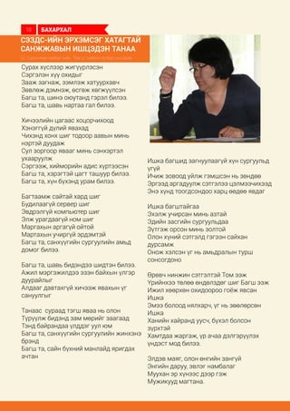 СЭЗДС-ийн эрхэмсэг хатагтай
Санжжавын Ишцэдэн танаа
Ш. Сүрэнжав найрагчийн “Багш” найраглалаас иш авав.
Сурах хүслээр жигүүрлэсэн
Сэргэлэн хүү охидыг
Зааж загнаж, зэмлэж хатуурхавч
Зөвлөж дэмнэж, өсгөж хөгжүүлсэн
Багш та, шинэ оюутанд гэрэл билээ.
Багш та, шавь нартаа гал билээ.
Хичээлийн цагаас хоцорчихоод
Хэнэггүй дүлий явахад
Чихэнд хонх шиг тодоор аавын минь
нэртэй дуудаж
Сул зоргоор явааг минь сэнхэртэл
ухааруулж
Сэргээж, хийморийн адис хүртээсэн
Багш та, хэрэгтэй цагт ташуур билээ.
Багш та, хүн бүхэнд урам билээ.
Багтаамж сайтай хард шиг
Будилаагүй сервер шиг
Эвдрэлгүй компьютер шиг
Элж урагдаагүй ном шиг
Маргахын аргагүй ойтой
Мартахын учиргүй эрдэмтэй
Багш та, санхүүгийн сургуулийн амьд
домог билээ.
Багш та, шавь бидэндээ шидтэн билээ.
Ажил мэргэжилдээ эзэн байхын үлгэр
дуурайлыг
Алдааг давтахгүй хичээж явахын үг
сануулгыг
Танаас сураад тэгш яваа нь олон
Түрүүлж бидэнд зам мөрийг заагаад
Тэнд байрандаа үлддэг уул юм
Багш та, санхүүгийн сургуулийн жинхэнэ
брэнд
Багш та, сайн бүхний манлайд яригдах
ачтан
Ишка багшид загнуулаагүй хүн сургуульд
үгүй
Ичиж зовоод уйлж гэмшсэн нь зөндөө
Эргээд аргадуулж сэтгэлээ цэлмээчихээд
Энэ хүнд тоогдсондоо харц өөдөө явдаг
Ишка багштайгаа
Эхэлж учирсан минь азтай
Эдийн засгийн сургуульдаа
Зүтгэж орсон минь золтой
Олон хүний сэтгэлд гэгээн сайхан
дурсамж
Онож хэлсэн үг нь амьдралын турш
сонсогдоно
Өрөвч нинжин сэтгэлтэй Том ээж
Үрийнхээ төлөө өндөлздөг шиг Багш ээж
Ижил хөөрхөн охидоороо гоёж явсан
Ишка
Эмээ болоод нялхарч, үг нь зөөлөрсөн
Ишка
Ханийн хайранд уусч, бүхэл болсон
зүрхтэй
Хамтдаа жаргаж, үр ачаа дэлгэрүүлэх
үндэст мод билээ.
Элдэв маяг, олон өнгийн зангүй
Энгийн даруу, эвлэг намбалаг
Муухан эр хүнээс дээр гэж
Мужикууд магтана.
БАХАРХАЛ10
 