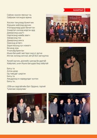 Сайхан хүүхэн явсныг нь
Сайрхаж нэгэндээ ярина.
Хослон танцлаад бүжигчин
Хоршиж нийлээд дуучин
Угалзруулаад уран бичигтэн
Ухаартал хэлээд мэргэн ард
Дэвэрсэнд шүүгч
Наргисанд намба заагч
Зэвэрсэнд тос
Даварсанд аянга
Зовсонд өглөгч
Зориглосонд хүч нэмэгч
Өнчинд ээж
Үгээгүйд буянтан
Ишка багшийг магтвал энд үг дутна
Ингэж хэлээд зогсъё, аягүй бол загнуулна
Хүний хуучин, дээлийн шинэд би дуртай
Хайрлам, үнэн Ишка багшдаа бид хайртай
Багш та
Алган дээр
Од тавьдаг шидтэн
Багш та
Амьдралд оч харвуулдаг хүчтэн
Багш та...
/206-ын задгайгийн Бат-Эрдэнэ, гэргий
Туяагаас зориулав/
бахархал 11
 