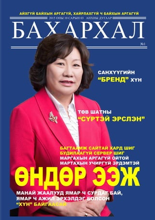 БАХАРХАЛ
2015 оны 10 сарын 03 анхны ДУГААР
АЙХГҮЙ БАЙХЫН АРГАГҮЙ, ХАЙРЛАХГҮЙ Ч БАЙХЫН АРГАГҮЙ
манай жаалууд ямар ч сурдаг бай,
ямар ч ажил эрхэлдэг болсон
“ХҮН” байгаасай
ӨНДӨР ЭЭЖ
ТӨВ ШАТНЫ
“СҮРТЭЙ ЭРСЛЭН”
Багтаамж сайтай хард шиг
Будилаагүй сервер шиг
Маргахын аргагүй ойтой
Мартахын учиргүй эрдэмтэй
САНХҮҮГИЙН
“БРЕНД” ХҮН
№1
 