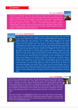 Ишка багш оюутнуудыг овог нэр, үүх түүхээр нь мэддэг гэдгийг 1-р курстээ ёстой
утгаар нь мэдэрсэн л дээ. Харин 2-р курстээ нэг өдөр хичээлээ пялчихаад коридорт явж
байсан чинь багштай ёстой халз таардаг юм даа. Багш ч яахав шууд л “Товуусүрэнгийн
Цолмон гуай энд юу хийж явна” гэхээр нь залчих санаатай “юу .... мммм...” гээд л
ээрч муурч байсан чинь “танайх .... хичээл .... тоотод орж байгаа биз дээ” гэхээр нь
сандарсандаа “00 ороод” гээд л ум хумгүй хичээл рүүгээ явж билээ. Эрэгтэй оюутан
хичээлийн дундуур цүнхээ үүрчихсэн 00 ороод л тээ хахаха. Ээдээ Ишка багштай тэгж
таарах ч үнэхээр халуухан юм байналээ шүү
Товуусүрэн Цолмон
1999 оны хавар хэд хэдэн сургуульд конкурс өгөөд тэнцсэн байлаа. ТИС ийн КТМС
д орно гэсэн бодолтойгоор СЭЗДС ийнхээ хуваарийг байрныхаа хүүхдэд тэр зун нь
зарваа. Хэдэн цаас хийх санаатай. Гэтэл нэг өдөр аавын маань дотны найз манайд
ирээд компютерийн засварчин болох гээ юу чи! Юун КТМС! СЭЗДС дээ ор! хэмээн
захирах гуйх 2ын дундуур хэллээ. Тэр оройноо ээж аавтайгаа ярилцан санаа бодол
өөрчлөгдөөд яаж хэрхэн найздаа хэлэх вэ? хэмээн хэдэн өдөр бодол болон явж байтал
нөгөө найз маань гэнэт нэг өдөр миний хуваарийг буцаан авч ирээд наймаа буцав. Нээх
ч их удалгүй эрхийн бичигээ авахаар ээжтэйгээ цуг СЭЗДС-ийн хаалгыг шагайв. Гэтэл
бүртгэлийн газарт байсан нэг эмэгтэй ууртайн аргагуй алаг нүдээ эргэлдүүлэн та гадаа
байж бай хэмээн ээжийг маань гаргаж байгаад За нөгөө хуваариа зарна марна гээд
байсан том толгойт чинь дүрээрээ ороод ирлээ дээ! Чам шиг юмаар манай сургууль
дутахгүй л байх шүү. Алив энд гарын үсгээ зураадах гэв. Би ч гэж өөрийн гэсэн тогтсон
гарын үсэггүй бацаан нэг юм зураад л өглөө. Биш л байна даа л гэж байна. Ахиад л
өөрөөр зурлаа. болдогүй ээ. За тэгвэл Вариант гээд бичээдэх гэж байна. Би гайхаад
л врант гээд л бичлээ. (би дандаа врант гэж алдаатай бичдэг байсан юм билээ ккк)
Гэтэл Ишка багш түс хийтэл инээд алдсанаа за май энэ эрхийн бичиг чинь, битгий том
толгойлоод байгаарай гээд гаргаж билээ. Сүүлд сонсохнээ манай байрны найз их л
олон том том нэртэй хүмүүс дагуулаад Ишка багш дээр ороод миний эрхийн бичигийг
өөрийн болгох гэхэд нь Манайх конкурсээ өгөөд тэнцсэн хүүхдээ л авна! та нар битгий
горьд гэж хэлээд хөөгөөд гарсан гэж дуулсан. Ингэж л би Ишка багштайгаа танилцаж
билээ.
Хоролдагва Амартүвшин
За би оюутны зөвлөлийн дарга байлаа. Тэр үед сургуулийн өргөтгөлийг барих хөрөнгө
босгох зорилгоор лого бүхий аяга, цамц, флаш гэх мэт зүйлсийг борлуулдаг жижигхэн
мухлаг 1 давхарт төв шатны хажууд ажиллуулж байлаа. Нэг өдөр даргаа даргаагаа
хийгээл байж байсан чин Ишка багш нэг гадаадтай хүрээд ирдэг байгаа тэгснээ шууд
за Төгөлдөрөө өөрийгөө танилцуул юу хийдгээ ярь гээл шууд тулгалаа....шууд америкаар
ярих шаардлага гарж байгаам л даа тэгсэн би ммм аммм мммм /сандарсан чин дарга
гэдэг үг орж ирдэггүйэээ Director гэх гэхээр Батжаргал багшаас лаг болчкоод хахахах/
- Hello
- Hi
- My name is Tuguldur. I am PRESIDENT of student union гээл аваад хаячлаа, өнөө гадаад
- Wow, Nice to meet you MR.PRESIDENT гэжээнэшүү тэхэээр нь би дуугай л толгой дохиод
өнгөрөх байсан байлээ Ишка багшийн хажууд харилцан яриа хийдэг лаг хүн болох гээд
- Me too гэж хэлээд буруудсымдаа
Баатар Төгөлдөр
БАХАРХАЛ28
 