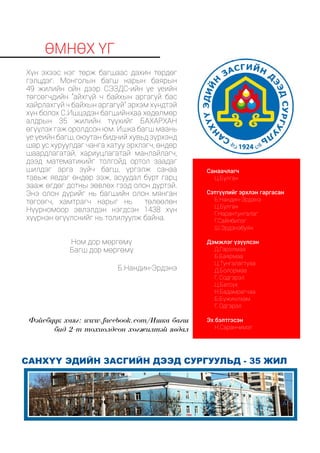өмнөх үг
Хүн эхээс нэг төрж багшаас дахин төрдөг
гэлцдэг. Монголын багш нарын баярын
49 жилийн ойн дээр СЭЗДС-ийн үе үеийн
төгсөгчдийн “айхгүй ч байхын аргагүй бас
хайрлахгүй ч байхын аргагүй” эрхэм хүндтэй
хүн болох С.Ишцэдэн багшийнхаа хөдөлмөр
алдрын 35 жилийн түүхийг БАХАРХАН
өгүүлэх гэж оролдсон юм. Ишка багш маань
үе үеийн багш, оюутан бидний хувьд зүрхэнд
шар ус хуруулдаг чанга хатуу эрхлэгч, өндөр
шаардлагатай, хариуцлагатай манлайлагч,
дээд математикийг толгойд ортол заадаг
шилдэг арга зүйч багш, үргэлж санаа
тавьж явдаг өндөр ээж, асуудал бүрт гарц
зааж өгдөг дотны зөвлөх гээд олон дүртэй.
Энэ олон дүрийг нь багшийн олон мянган
төгсөгч, хамтрагч нарыг нь төлөөлөн
Нүүрномоор эвлэлдэн нэгдсэн 1438 хүн
хүүрнэн өгүүлснийг нь толилуулж байна.
Ном дор мөргөмү
Багш дор мөргөмү
Б.Нандин-Эрдэнэ
Санаачлагч
Ц.Булган
Сэтгүүлийг эрхлэн гаргасан
Б.Нандин-Эрдэнэ
Ц.Булган
Г.Нарантунгалаг
Г.Сайнбилэг
Ш.Эрдэнэбуян
Дэмжлэг үзүүлсэн
Д.Гэрэлмаа
Б.Баярмаа
Ц.Тунгалагтуяа
Д.Болормаа
Г. Содгэрэл
Ц.Батсүх
Н.Бадамрагчаа
Б.Бүжинлхам
Г. Одгэрэл
Эх бэлтгэсэн 		
Н.Саранчимэг
санхүү эдийн засгийн дээд сургуульд - 35 жил
Фэйсбүүк хаяг: www.facebook.com/Ишка багш
бид 2-т тохиолдсон хөгжилтэй явдал
 