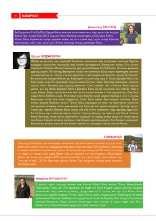 Оюутнууд байтугай эцэг эхчүүдийн хийморийг сэргэтэл сайхан загнана шүү дээ хэхэ.
Мэргэжил сонгох гэсэн хүүхдүүдээ дагаад ирсэн ээж аав нарыг загнаж байхыг харчаад
л, миний ээлж болоход айж айж орсон. За ямар анги уу гэхээр нь БЭЗ гэтэл, за тэгээд
чи чадах уу гэхэд л анх удаа бараг тийм үг сонссон хүн нэг хэсэгтээ л балмагдаж
билээ. За яахав мат дээрээ 800 оноотой юм бна, их хэцүү шдээ, хичээгээрэй гэж
“ташуур өгөөд”, ЭЗО-д бүртгээд гаргаж билээ. Тэр ташуурны ачаар өдий зэрэгтэй
явж байна даа
Золжаргал
БАХАРХАЛ40
Би боддогын. ИшШшШшШцэдэн багш яаж энэ олон хүний овог, нэр, нутаг усыг мэддэг
байна гэж. Авраа бид 2002 онд анх багш болоод хоорондоо ингэж ярьж билээ.
Ишка багш гэрийнхээ ариун цэврийн өрөө, ер нь л хүний нүд тусах газар болгонд
оюутнуудын овог, нэр, нутаг усыг бичиж наагаад тэгээд цээжилдэг байх.
Даашинхүү Гансүлд
#Хайр нь дотроо, хал гаднаа# Элсэлтийн шалгалтын үед сургуулийг хаагаад бүртгэл
явуулдаг, комиссийн гишүүдээс өөр хүнийг оруулдаггүй, бүртгүүлэх хүмүүс бүр хонож
очерлодог байлаа. Манай тэнхим тэр үед хуучин байрны 207д байдаг, багшийн өрөөний
дэргэд шахуу. Би хүүхэд бүртгүүлэх гэсэн тэнхимийнхээ багш нарыг өрөөндөө оруулж
цоожилчихоод нэг нэгээр сэмхэн явуулаад, эсвэл өөрөө материалыг аваад бүртгүүлнэ.
Би комиссийн гишүүн байсан үе. Баригдвал хохьчин шүү гээд л. Тэгсэн Дүгэрээ багш хүн
бүртгүүлье, гээд би өрөөндөө оруулчихаад багшийг харж байгаад өрөөндөө сэмхээн
орлоо. Гэнэт багшийн дуу хадаад явчихлаа. Сүнс зайлчих шиг л болсон. Багш ороод
ирлээ, энэ юу болж байгаан гэтэл л Дүгэрээ багш өө би эчнээгийн дүн гаргах гээд л
сууж байна, бараг юу болов яав ийв гэх нь холгүй жишим ч үгүй царайлаад. Өөр бас
хэдэн багш байгаа ш дээ, бүгд ажил хийж байгаа чухал царай гаргаад л, хэн ч хүүхэд
бүртгүүлэх гэсэн гэж хэлж чаддаггүй. Гэтэл багш нарыг биш намайг загнаад, бууж
өглөө. Дуугай байхаас яахав. Тэгсэн багш гарахдаа за алив тэр бүртгүүлэх хүнийхээ
материалыг өгөөдөх гэсэн чинь манай хэд бүгд нэг нэг хүний материал гаргаад ирсэн,
нөгөө дүн гаргаж байгаа багш маань энэ нэг хүний материал гээд гаргаад ирдэгийн.
Тэгтэл багш юу ч хэлэлгүй аваад гарлаа. Гараад явангуут нь амьсгаа авч билээ. Нилээн
байж байгаад нөгөө хүний бүртгэлийн хуудасыг нь надад өгөөд цаад нэг юмаа явуул
гэж билээ. Гаднаа загнаад хяргачих гээд байдаг мөртлөө дотроо бол бүгдийг хайрладаг
багшийгаа хуурах аргагүй юм байна гэдгийг яс махандаа тултал ойлгож билээ.
Шагдар Эрдэнэбуян
3 дугаар курст шатаар өгсөөд явж байтал Ишка багш маань “Хоое, Нямдоржийн
Пүрэвсүрэн нааш ир” гээл дуудлаа. Би гэдэг хүн айна биздээ нүдний өмнүүр амьдрал
эрээлжлээл ойрд хичээл тасаллуу, түрүү семестрт F гарлуу энэ тэр гээл Ишка багш
дээр очих хүртлээ бодлоо. Тэгсэн харин багш маань Нямдоржийн Пүрэвсүрэн та яваад
өрөөнийхөө Чулууны Бямбацогоос дуудаад ир гэлээ. Би буцаад явах замдаа багшийгаа
үнэхээр биширсэн. Хэдэн мянган оюутнуудыг овог нэрээр нь мэднэ гэдэг чинь бас л
авъяас шүү. Ишка багшдаа эрүүл энх сайн сайхныг хүсье.
Нямдорж Пүрэвсүрэн
 