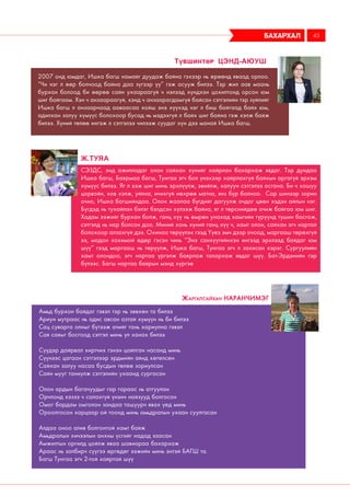 СЭЗДС, энд ажилладаг олон сайхан хүнийг хайрлан бахархаж явдаг. Тэр дундаа
Ишка багш, Баярмаа багш, Тунгаа эгч бол үнэхээр хайрлахгүй байхын аргагүй эрхэм
хүмүүс билээ. Яг л ээж шиг минь эрхлүүлж, эвийлж, халуун сэтгэлээ асгана. Би ч хошуу
цорвойн, хов хэлж, уйлна, ичихгүй нөхрөө матна, янз бүр болноо. Сар шинээр зорин
очно, Ишка багшийндаа. Олон жаалаа бүгдийг дагуулж очдог цөөн хэдэн айлын нэг.
Бүгдэд нь тухайлан бэлэг бэлдсэн хүлээж байна, яг л төрснийдөө очиж байгаа юм шиг.
Хадам ээжийг бурхан болж, ганц хүү нь өмрөн унахад хамгийн түрүүнд түшин босгож,
сэтгэлд нь нар болсон доо. Миний хань хүний ганц хүү ч, хамт олон, сайхан эгч нартай
болохоор алзахгүй дээ. Охиноо төрүүлэх гээд Үүеэ эмч дээр очоод, маргааш төрөхгүй
ээ, модон хохимой өдөр гэсэн чинь “Энэ санхүүгийнхэн ингээд эрхлээд байдаг юм
шүү” гээд маргааш нь төрүүлж, Ишка багш, Тунгаа эгч л захисан хэрэг. Сургуулийн
хамт олондоо, эгч нартаа үргэлж баярлаж талархаж явдаг шүү. Бат-Эрдэнийн гэр
бүлээс. Багш нартаа баярын мэнд хүргэе
Ж.Туяа
Амьд бурхан байдаг гэвэл тэр нь зөвхөн та билээ
Ариун мутраас нь адис авсан азтай хүмүүн нь би билээ
Сац суварга олныг бүтээж ачийг тань хариулна гэвэл
Сая саяыг босгоод сэтгэл минь үл ханах билээ
Сүүдэр дайрвал хиртчих гэнэн цайлган насанд минь
Сүүнээс цагаан сэтгэлээр эрдмийн аянд хөтөлсөн
Сайхан залуу насаа бусдын төлөө зориулсан
Сайн мууг таниулж сэтгэлийн ухаанд сургасан
Олон ардын багачуудыг гар гараас нь атгуулан
Орчлонд хэзээ ч салахгүй үнэнч найзууд болгосон
Омог бардам омголон зандаа ташуурч явах үед минь
Ороолгосон харцаар ой тоонд минь амьдралын ухаан суулгасан
Алдаа оноо алив болгонтой хамт байж
Амьдралын хичээлын анхны үсгийг надад заасан
Амжилтын оргилд цойлж яваа шавиараа бахархаж
Араас нь залбирч сүүгээ өргөдөг ээжийн минь энтэй БАГШ та.
Багш Тунгаа эгч 2-той хайртай шүү
Жаргалсайхан Наранчимэг
бахархал 43
2007 онд юмдаг, Ишка багш намайг дуудаж байна гэхээр нь өрөөнд яваад орлоо.
“Чи нэг л өөр болчоод байна даа зүгээр үү” гэж асууж билээ. Тэр жил аав маань
бурхан болоод би өөрөө сайн ухаараагүй ч нэлээд хүндхэн цохилтонд орсон юм
шиг байгаам. Хэн ч анзаараагүй, хэнд ч анзаарагдамгүй байсан сэтгэлийн тэр зүйлийг
Ишка багш л анзаарчаад ааваасаа хойш энэ хүүхэд нэг л биш байгаад байх юм,
адилхан залуу хүмүүс болохоор бусад нь мэдэхгүй л байх шиг байна гэж хэлж байж
билээ. Хүний төлөө ингэж л сэтгэлээ чилээж суудаг хүн дээ манай Ишка багш.
Түвшинтөр Цэнд-аюуш
 