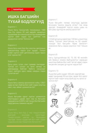 Ишка багшийн
ТУХАЙ бодлогууд
Бодлого 1.
Ишка багш Санхүүгийн техникумын 1980
оны 8-р сарын 20 ний өдрийн захирлын
тушаалаар анх ажилд орсон бол өнөөдрийн
хүртэл нийт хэдэн хүн “ДАРГАА гэж
дуудуулсан азтан” болсон бэ?
Бодлого 2.
Ишка багш жил бүр бүх оюутны дипломын
хавсралтанд гарын үсэг зурдаг. Тэгвэл
өнөөг хүртэл нийт дипломонд хэдэн гарын
үсэг зурсан бэ?
Бодлого 3.
Багш дээл, гутал, үзэг гурваар гангардаг.
Тунгаа эгч гутлыг нь өнгө загвар нь
давхардаад байгааг байнга сануулдаг
гэвэл нийтдээ одоо хавар намрын хэдэн
гуталтай вэ?
Бодлого 4.
Ишка багш ажилд орсоноосоо хойш 12827
өдөр өнгөрч байгаа бол нийт хэдэн оюутны
овог, нэр, аймаг цээжилсэн бэ?
Бодлого 5.
Ишка багшийн одоог хүртэл цээжилсэн
оюутнуудын царай, овог нэр нь багшийн
харддискны0,005%-тайтэнцүүболбагшийн
хард дискны хэмжээ хэд вэ?
Бодлого 6.
Ишка багш жил бүр 2 том тэмдэглэлийн
дэвтрийг ажилдаа хэрэглэдэг.
Тэмдэглэлийн дэвтэр нь банкуудын
гаргадаг тооны хуудастай бол нийт хэдэн
хуудсанд ажлаа тэмдэглэж бичсэн бэ?
Бодлого 7.
Ишка багшийн талаар оюутнууд дурсаж
бичихдээ “ажилд оруулж өгсөн” гэж ихэд
дурсдаг. Өнөөдрийг хүртэл хэдэн шавь нь
багшаар зуучлуулж ажилд орсон бэ?
Бодлого 8.
СЭЗДСургуульд одоогоор 130 багш ажиллаж
байна. Түүнээс эмэгтэйчүүд нь 60 хувийг
эзэлдэг бол багшийн төрөх эмнэлэгт
жирэмсэн багш нараа үзүүлсэн тоог тооцно
уу.
Бодлого 9.
Багш сургуулийнхаа 60, 70, 80, 90 жилийн
ойн баярын зохион байгуулалтыг хариуцан
ажиллаж байсан бол нийт төгсөгчдөөс хэдэн
төгрөгийн хандив цуглуулж чадсан бэ?
Бодлого 10.
Ишка багшийн суудаг 206-ийн задгайгаар
өдөрт дунджаар 50 хүн орж гардаг бол одоог
хүртэл нийт хэдэн хүнд орой руу нь ортол үг
хэлсэн бэ?
БАХАРХАЛ44
 