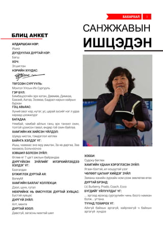 Алдаршсан нэр:
Ишка
дуудуулах дуртай нэр:
Багш
хоч:
Эгшиглэн
Нэрийн хуудас:
ТӨГССӨН СУРГУУЛЬ:
Монгол Улсын Их Сургууль
ГЭР БҮЛ:
Бямбацоогийн эрх хатан, Дөөмөө, Димкаа,
Баазий, Аатаа, Зээмаа, Бадрал нарын хайрын
бурхан
Гоц авьяас:
Хүний овог нэр, нутаг, ус, царай зүсийг нэг л удаа
хараад цээжилдэг
Багадаа:
Нямбай, чамбай айлын ганц эрх танхил охин,
толгой цохисон гавал, өндөр гоё охин байлаа.
Хамгийн их хийсэн үйлдэл:
Шувуу нисгэх, тэмдэглэл хөтлөх
Байнга хэлдэг үг:
Ишш, чааваас энэ муу амьтан, За хө даргаа, Заа
яахавээ, Больчоочээ
Хэвшил болсон зүйл:
Өглөө яг 7 цагт ажлын байрандаа
Дургүйхэн зүйлийг илэрхийлэхдээ
хэлдэг үг:
Базгалдах
Бүжиглэх дуртай ая:
BoneyM
Хамгийн баялаг коллекци:
Дээл, цүнх, гутал
Нөхрийнх нь өмсүүлэх дуртай хувцас:
Бүстэй хувцас
Дургүй зүйл:
Алт, мөнгө
Дуртай хоол:
Давсгүй, загасны махтай шөл
Хобби:
Судоку бөглөх
Хамгийн удаан хэрэглэсэн зүйл:
Ягаан бэхтэй, ил хошуутай үзэг
Чөлөөт цагаар хийдэг зүйл:
Заяаны ханийн зурхайн ном үзэж зөвлөгөө өгөх
Дуртай брэнд:
LV, Burberry, Prado, Coach, Ecco
Бүгдийг уйлуулдаг үг:
... эргээд ирэхэд сургуулийн чинь босго намхан
болж... угтана.
Түүнд тохирох үг:
Айхгүй байхын аргагүй, хайрлахгүй ч байхын
аргагүй хүндээ
САНЖЖАВЫН
ИШЦЭДЭН
БЛИЦ АНКЕТ
бахархал 3
 