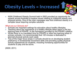 

NSW Childhood Obesity Summit held in 2002 provided an opportunity for
experts across Australia to explore issues relating to childhood obesity and
physical activity. One of the main messages was that childhood obesity is a
complex issue requiring complex solutions

What can our Schools do?
 Schools are important settings for education about healthy lifestyles.
 Teaching about the importance of a healthy lifestyle takes place in the key
learning area of PDHPE. In the framework provided by the PDHPE syllabus
 Whilst there is no mandated time for PDHPE or other key learning areas in
primary schools, it is recommended that 120 minutes is dedicated to
planned physical activity each week
 Two of the major focus areas in schools should be on developing student
proficiency in fundamental movement skills and providing quality physical
activity experiences for students, including increasing opportunities for
students to play and be active.
(NSW, 2011)

 