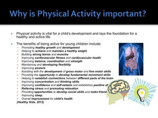 

Physical activity is vital for a child’s development and lays the foundation for a
healthy and active life



The benefits of being active for young children include:

















Promoting healthy growth and development
Helping to achieve and maintain a healthy weight
Building strong bones and muscles
Improving cardiovascular fitness and cardiovascular health
Improving balance, coordination and strength
Maintaining and developing flexibility
Improving posture
Assisting with the development of gross motor and fine motor skills
Providing the opportunity to develop fundamental movement skills
Helping to establish connections between different parts of the brain
Improving concentration and thinking skills
Improving confidence and self-esteem and establishes positive attitudes
Relieving stress and promoting relaxation
Providing opportunities to develop social skills and make friends
Improving sleep.
Overall improvement for child’s health
(Healthy Kids, 2013)

 