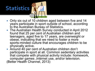 Only six out of 10 children aged between five and 14
years participate in sport outside of school, according
to the Australian Bureau of Statistics.
 The Australian Health Survey conducted in April 2012
found that 25 per cent of Australian children and
teenagers, aged five to 17 years, are overweight or
obese, indicating that we need to foster a more
sports-minded culture that encourages children to be
physically active.
 Around 40 per cent of Australian children don’t
participate in sport at all. Common sedentary activities
that compete with physical activity include: homework,
computer games ,internet use, and/or television.
(Better Health Channel, 2013)


 