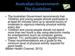 The Australian Government recommends that:
‘Children and young people should participate in
at least 60 minutes (and up to several hours) of
moderate to vigorous-intensity physical activity
every day’.
 ‘Children and young people should not spend
more than two hours a day using electronic media
for entertainment (such as computer games,
internet, TV), particularly during daylight hours’.
 These recommendations are a guide to the
minimum level of physical activity required for
good health.
(Better Health Channel, 2013)


 