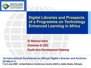 Digital Libraries and Prospects of a Programme on Technology Enhanced Learning in Africa Dr Baharul Islam Chairman & CEO South Asia Development Gateway 1st International Conference on African Digital Libraries and Archives (ICADLA-1)   1 to 3 July 2009 : United Nations Conference Centre (UNCC), Addis Ababa, Ethiopia 