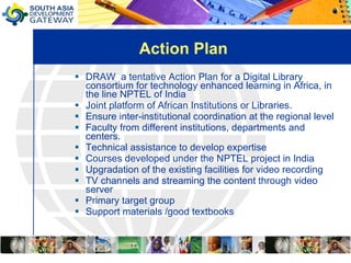 Action Plan DRAW  a tentative Action Plan for a Digital Library consortium for technology enhanced learning in Africa, in the line NPTEL of India Joint platform of African Institutions or Libraries. Ensure inter-institutional coordination at the regional level Faculty from different institutions, departments and centers.  Technical assistance to develop expertise  Courses developed under the NPTEL project in India  Upgradation of the existing facilities for video recording  TV channels and streaming the content through video server  Primary target group Support materials /good textbooks 