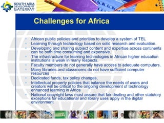 Challenges for Africa African public policies and priorities to develop a system of TEL Learning through technology based on solid research and evaluation. Developing and sharing subject content and expertise across continents can be both time consuming and expensive.  The infrastructure for learning technologies in African higher education institutions is weak in many respects.  Faculty members do not generally have access to adequate computers.  Many libraries and classrooms do not have sufficient computer resources Dedicated funds, tax policy changes,  Intellectual property policies that balance the needs of users and creators will be critical to the ongoing development of technology enhanced learning in Africa National copyright laws must assure that fair dealing and other statutory exceptions for educational and library uses apply in the digital environment 