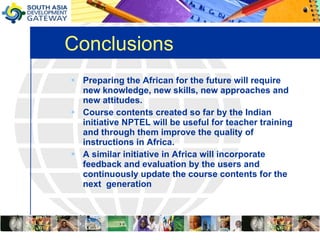Conclusions Preparing the African for the future will require new knowledge, new skills, new approaches and new attitudes.  Course contents created so far by the Indian initiative NPTEL will be useful for teacher training and through them improve the quality of instructions in Africa.  A similar initiative in Africa will incorporate feedback and evaluation by the users and continuously update the course contents for the next  generation 
