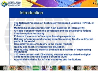 Introduction  The National Program on Technology Enhanced Learning (NPTEL) in India I Multimedia based courses with high potential of interactivity. A viable option for both the developed and the developing nations Creative option for faculty.  Enhance the on-and off-campus learning experience Delivery of courses and sharing expertise among faculty in different parts of the world.  Competitiveness of industry in the global markets  Quality and reach of engineering education. High quality learning material available to students of engineering institutions 110 new courses and 109 existing courses encapsulated in digital video format) and web-based e-courses (129).  A potential initiative for African countries and institutions  