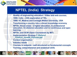 NPTEL (India)  Strategy Quality of engineering education - Video and web courses.  1998: India – USA exploration of TEL 1999: IIT, Madras and Carnegie Mellon University, USA  Transforming a country into a vibrant knowledge economy NPTEL thrust areas:  i) higher education, ii) professional education, iii) distance education and iv) continuous and open learning NPTEL and OCW (Open Courseware by MIT) Implementation Strategy  F:\ Baharul  _ ICADLA_June09_Pictures.ppt Content organization  Industry needs Courses in subjects - well structured on fundamental concepts  Training, comprehension and analytical skills 