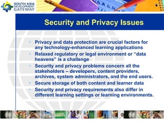 Security and Privacy Issues Privacy and data protection are crucial factors for any technology-enhanced learning applications Relaxed regulatory or legal environment or “data heavens” is a challenge  Security and privacy problems concern all the stakeholders – developers, content providers, archives, system administrators, and the end users. Secure storage of both content and learner data  Security and privacy requirements also differ in different learning settings or learning environments.  