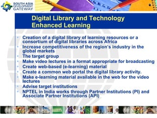 Digital Library and Technology Enhanced Learning Creation of a digital library of learning resources or a consortium of digital libraries across Africa  Increase competitiveness of the region’s industry in the global markets The target group  Make video lectures in a format appropriate for broadcasting  Create web-based (e-learning) material  Create a common web portal the digital library activity.  Make e-learning material available in the web for the video lectures Advise target institutions  NPTEL in India works through Partner Institutions (PI) and Associate Partner Institutions (API) 