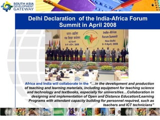 Delhi Declaration  of the India-Africa Forum Summit in April 2008 Africa and India will collaborate in the   “…in the development and production of teaching and learning materials, including equipment for teaching science and technology and textbooks, especially for universities…Collaboration in designing and implementation of Open and Distance Education/Learning Programs with attendant capacity building for personnel required, such as teachers and ICT technicians” 