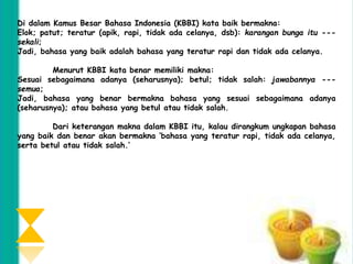 Di dalam Kamus Besar Bahasa Indonesia (KBBI) kata baik bermakna: 
Elok; patut; teratur (apik, rapi, tidak ada celanya, dsb): karangan bunga itu --- 
sekali; 
Jadi, bahasa yang baik adalah bahasa yang teratur rapi dan tidak ada celanya. 
Menurut KBBI kata benar memiliki makna: 
Sesuai sebagaimana adanya (seharusnya); betul; tidak salah: jawabannya --- 
semua; 
Jadi, bahasa yang benar bermakna bahasa yang sesuai sebagaimana adanya 
(seharusnya); atau bahasa yang betul atau tidak salah. 
Dari keterangan makna dalam KBBI itu, kalau dirangkum ungkapan bahasa 
yang baik dan benar akan bermakna ‘bahasa yang teratur rapi, tidak ada celanya, 
serta betul atau tidak salah.’ 
 
