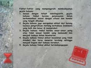 Faktor-faktor yang mempengaruhi membudayanya 
gejala bahasa: 
1. Sesuai dengan telaah sosiolinguistik, gejala 
bahasa timbul karena penyesuaian dalam 
berkomunikasi sesuai dengan situasi dan kondisi 
yang tengah dihadapi. 
2. Gejala bahasa juga merupakan akibat dari kurang 
luasnya pengetahuan tentang berbahasa Indonesia 
yang baik dan benar di masyarakat. 
3. Gejala bahasa timbul karena unsur-unsur asing 
atau tidak sesuai kaidah yang memasuki dan 
menjadi budaya dalam keseharian. 
4. Gejala bahasa timbul akibat kesalahan yang tidak 
disadari dan terus menerus terulang sehingga 
menjadi bagian dari bahasa tersebut. 
5. Gejala bahasa timbul akibat ketidaksengajaan. 
 