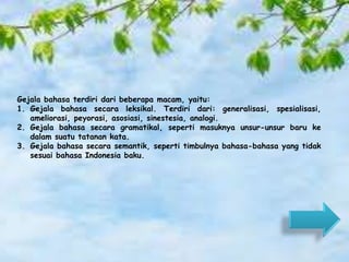 Gejala bahasa terdiri dari beberapa macam, yaitu: 
1. Gejala bahasa secara leksikal. Terdiri dari: generalisasi, spesialisasi, 
ameliorasi, peyorasi, asosiasi, sinestesia, analogi. 
2. Gejala bahasa secara gramatikal, seperti masuknya unsur-unsur baru ke 
dalam suatu tatanan kata. 
3. Gejala bahasa secara semantik, seperti timbulnya bahasa-bahasa yang tidak 
sesuai bahasa Indonesia baku. 
 