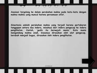 Asosiasi tergolong ke dalam perubahan makna pada kata-kata dengan 
makna-makna yang muncul karena persamaan sifat. 
Sinestesia adalah perubahan makna yang terjadi karena pertukaran 
tanggapan antara dua indera, misalnya dari indera pengecap ke indera 
penglihatan. Contoh, ‘gadis itu berwajah manis.’ Kata manis 
mengandung makna enak, biasanya dirasakan oleh alat pengecap, 
berubah menjadi bagus, dirasakan oleh indera penglihatan. 
 