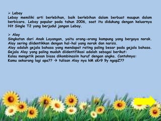  Lebay 
Lebay memiliki arti berlebihan, baik berlebihan dalam berbuat maupun dalam 
berbicara. Lebay popular pada tahun 2006, saat itu didukung dengan keluarnya 
Hit Single T2 yang berjudul jangan Lebay. 
 Alay 
Singkatan dari Anak Layangan, yaitu orang-orang kampung yang bergaya norak. 
Alay sering diidentikkan dengan hal-hal yang norak dan narsis. 
Alay adalah gejala bahasa yang mendapat rating paling besar pada gejala bahasa. 
Gejala Alay yang paling mudah diidentifikasi adalah sebagai berikut: 
Kalau mengetik pesan biasa dikombinasiin huruf dengan angka. Contohnya: 
Kamu sekarang lagi apa??  tulisan Alay nya kM sKr9 9y ngapZ?? 
 