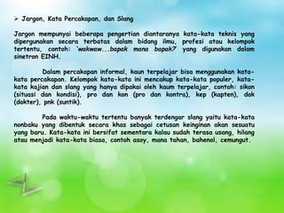  Jargon, Kata Percakapan, dan Slang 
Jargon mempunyai beberapa pengertian diantaranya kata-kata teknis yang 
dipergunakan secara terbatas dalam bidang ilmu, profesi atau kelompok 
tertentu, contoh: ‘wakwaw...bapak mana bapak?’ yang digunakan dalam 
sinetron EINH. 
Dalam percakapan informal, kaun terpelajar bisa menggunakan kata-kata 
percakapan. Kelompok kata-kata ini mencakup kata-kata populer, kata-kata 
kajian dan slang yang hanya dipakai oleh kaum terpelajar, contoh: sikon 
(situasi dan kondisi), pro dan kon (pro dan kontra), kep (kapten), dok 
(dokter), pnk (suntik). 
Pada waktu-waktu tertentu banyak terdengar slang yaitu kata-kata 
nonbaku yang dibentuk secara khas sebagai cetusan keinginan akan sesuatu 
yang baru. Kata-kata ini bersifat sementara kalau sudah terasa usang, hilang 
atau menjadi kata-kata biasa, contoh asoy, mana tahan, bahenol, cemungut. 
 