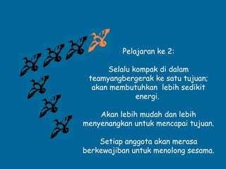 Pelajaran ke 2: 
Selalu kompak di dalam 
teamyangbergerak ke satu tujuan; 
akan membutuhkan lebih sedikit 
energi. 
Akan lebih mudah dan lebih 
menyenangkan untuk mencapai tujuan. 
Setiap anggota akan merasa 
berkewajiban untuk menolong sesama. 
 