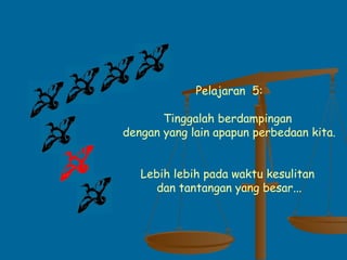 Pelajaran 5:
Tinggalah berdampingan
dengan yang lain apapun perbedaan kita.
Lebih lebih pada waktu kesulitan
dan tantangan yang besar...
 