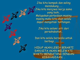 Jika kita kompak dan salingJika kita kompak dan saling
mendukung…...mendukung…...
Jika kita menjiwai kerja samaJika kita menjiwai kerja sama
yang baik..yang baik..
Melupakan perbedaan masingMelupakan perbedaan masing
masing maka kita akan selalumasing maka kita akan selalu
dapat mengatasi tantangan.dapat mengatasi tantangan.
Jika kita selami arti dariJika kita selami arti dari
persahabatan..persahabatan..
Dan kita selalu bersedia untukDan kita selalu bersedia untuk
berbagi……….....berbagi……….....
HIDUP AKAN LEBIH BERARTIHIDUP AKAN LEBIH BERARTI
DAN KITA AKAN MELEWATIDAN KITA AKAN MELEWATI
WAKTU MENDATANG DENGANWAKTU MENDATANG DENGAN
KEBAHAGIAAN. ..KEBAHAGIAAN. ..
 