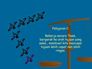 Pelajaran 1:
Bekerja secara Team,
bergerak ke arah tujuan yang
sama , membuat kita mencapai
tujuan lebih cepat dan lebih
ringan.
 