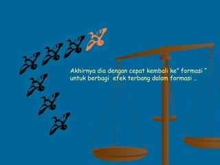 Akhirnya dia dengan cepat kembali ke” formasi “
untuk berbagi efek terbang dalam formasi ..
 