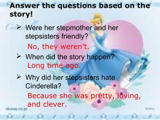 Answer the questions based on the
story!
 Were her stepmother and her
stepsisters friendly?
 When did the story happen?
 Why did her stepsisters hate
Cinderella?
No, they weren’t.
Long time ago.
Because she was pretty, loving,
and clever.
 
