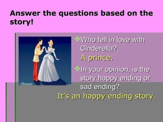 Answer the questions based on theAnswer the questions based on the
story!story!
Who fell in love withWho fell in love with
Cinderella?Cinderella?
In your opinion, is theIn your opinion, is the
story happy ending orstory happy ending or
sad ending?sad ending?
A prince.A prince.
It’s an happy ending story.It’s an happy ending story.
 