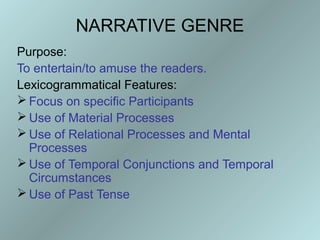NARRATIVE GENRE
Purpose:
To entertain/to amuse the readers.
Lexicogrammatical Features:
 Focus on specific Participants
 Use of Material Processes
 Use of Relational Processes and Mental
  Processes
 Use of Temporal Conjunctions and Temporal
  Circumstances
 Use of Past Tense
 