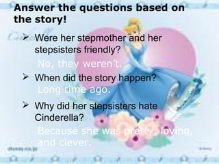 Answer the questions based on
the story!
  Were her stepmother and her
   stepsisters friendly?
    No, they weren’t.
  When did the story happen?
    Long time ago.
  Why did her stepsisters hate
   Cinderella?
   Because she was pretty, loving,
   and clever.
 