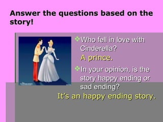 Answer the questions based on the
story!

                Who fell in love with
                 Cinderella?
                 A prince.
                In your opinion, is the
                 story happy ending or
                 sad ending?
          It’s an happy ending story.
 
