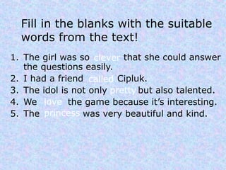 Fill in the blanks with the suitable
  words from the text!
1. The girl was so clever that she could answer
   the questions easily.
2. I had a friend called Cipluk.
3. The idol is not only pretty but also talented.
4. We love the game because it’s interesting.
5. The princess was very beautiful and kind.
 