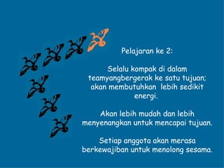 Pelajaran ke 2: Selalu kompak di dalam teamyangbergerak ke satu tujuan; akan membutuhkan  lebih sedikit energi.  Akan lebih mudah dan lebih menyenangkan untuk mencapai tujuan. Setiap anggota akan merasa berkewajiban untuk menolong sesama. 