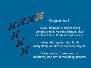 Pelajaran ke 2: Selalu kompak di dalam team yangbergerak ke satu tujuan; akan membutuhkan  lebih sedikit energi.  Akan lebih mudah dan lebih menyenangkan untuk mencapai tujuan. Setiap anggota akan merasa berkewajiban untuk menolong sesama. 